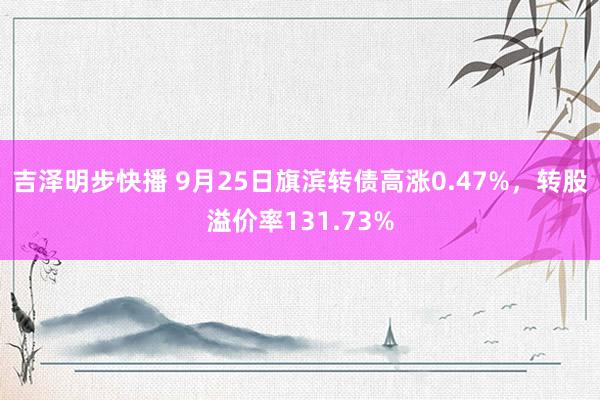 吉泽明步快播 9月25日旗滨转债高涨0.47%,转股溢价率131.73%