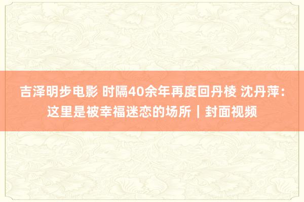 吉泽明步电影 时隔40余年再度回丹棱 沈丹萍:这里是被幸福迷恋的场所|封面视频