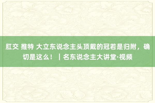 肛交 推特 大立东说念主头顶戴的冠若是归附,确切是这么!|名东说念主大讲堂·视频