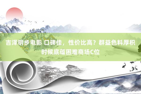 吉泽明步电影 口碑佳,性价比高?群益色料厚积时候底蕴困难商场C位