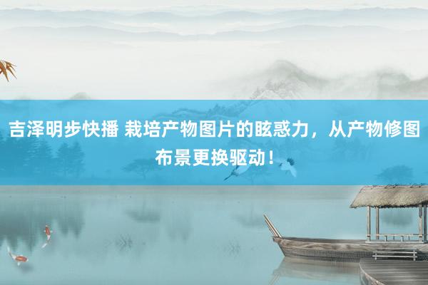 吉泽明步快播 栽培产物图片的眩惑力,从产物修图布景更换驱动!