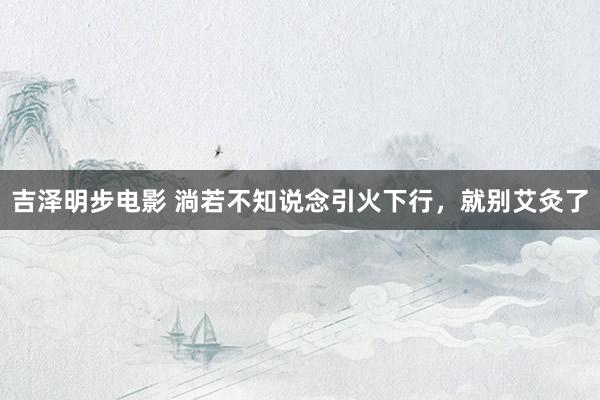 吉泽明步电影 淌若不知说念引火下行,就别艾灸了