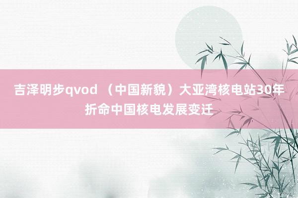吉泽明步qvod (中国新貌)大亚湾核电站30年折命中国核电发展变迁