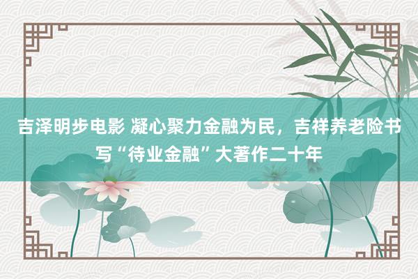 吉泽明步电影 凝心聚力金融为民,吉祥养老险书写“待业金融”大著作二十年