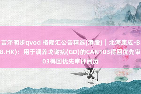 吉泽明步qvod 格隆汇公告精选(港股)︱北海康成-B(01228.HK):用于调养戈谢病(GD)的CAN103得回优先审评阅历