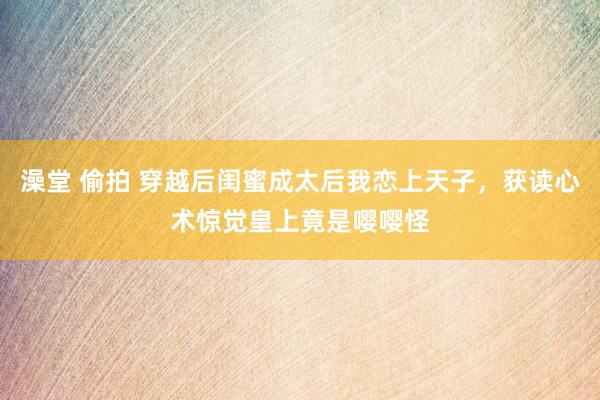 澡堂 偷拍 穿越后闺蜜成太后我恋上天子,获读心术惊觉皇上竟是嘤嘤怪