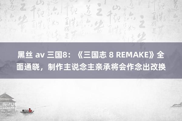 黑丝 av 三国8:《三国志 8 REMAKE》全面通晓,制作主说念主亲承将会作念出改换