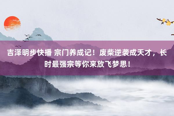 吉泽明步快播 宗门养成记!废柴逆袭成天才,长时最强宗等你来放飞梦思!