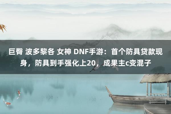 巨臀 波多黎各 女神 DNF手游:首个防具贷款现身,防具到手强化上20,成果主c变混子