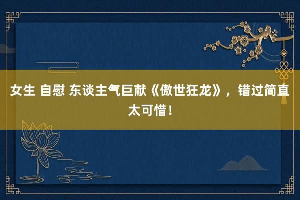 女生 自慰 东谈主气巨献《傲世狂龙》,错过简直太可惜!