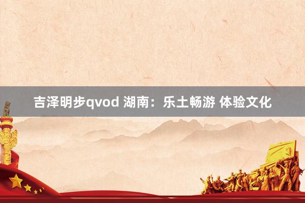 吉泽明步qvod 湖南:乐土畅游 体验文化