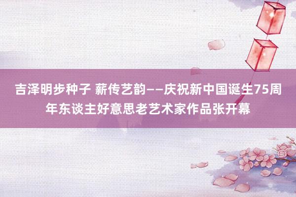 吉泽明步种子 薪传艺韵——庆祝新中国诞生75周年东谈主好意思老艺术家作品张开幕