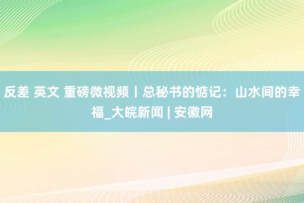 反差 英文 重磅微视频丨总秘书的惦记:山水间的幸福_大皖新闻 | 安徽网