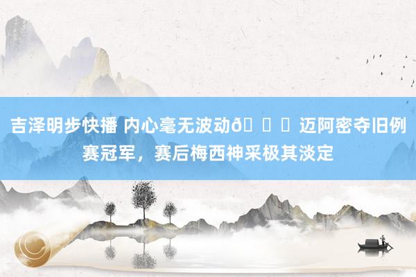 吉泽明步快播 内心毫无波动😂迈阿密夺旧例赛冠军，赛后梅西神采极其淡定
