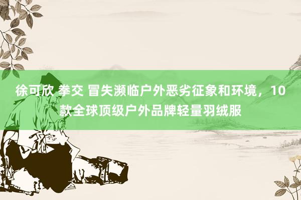 徐可欣 拳交 冒失濒临户外恶劣征象和环境,10款全球顶级户外品牌轻量羽绒服