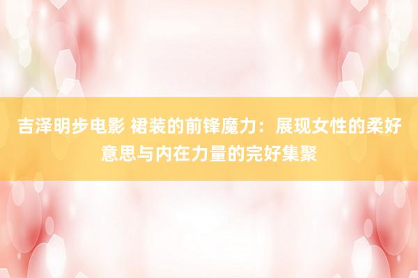 吉泽明步电影 裙装的前锋魔力：展现女性的柔好意思与内在力量的完好集聚