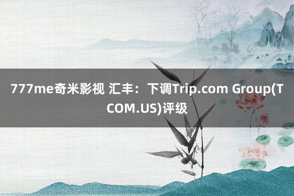 777me奇米影视 汇丰:下调Trip.com Group(TCOM.US)评级