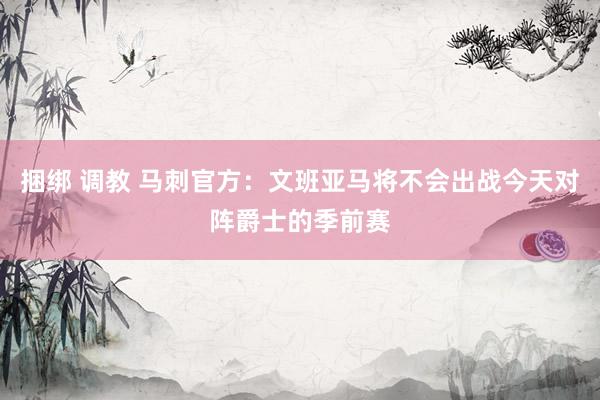 捆绑 调教 马刺官方:文班亚马将不会出战今天对阵爵士的季前赛