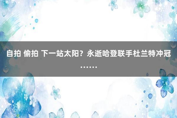 自拍 偷拍 下一站太阳?永逝哈登联手杜兰特冲冠……