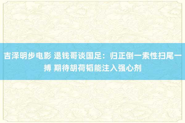 吉泽明步电影 退钱哥谈国足:归正倒一索性扫尾一搏 期待胡荷韬能注入强心剂