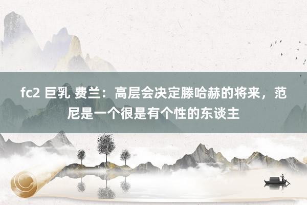 fc2 巨乳 费兰:高层会决定滕哈赫的将来,范尼是一个很是有个性的东谈主