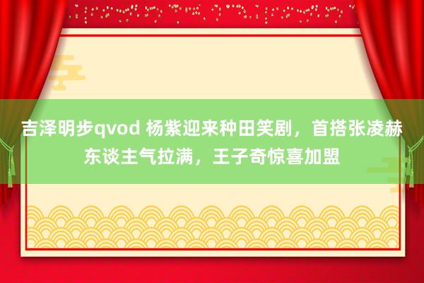 吉泽明步qvod 杨紫迎来种田笑剧,首搭张凌赫东谈主气拉满,王子奇惊喜加盟