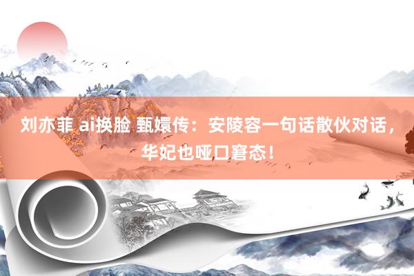 刘亦菲 ai换脸 甄嬛传:安陵容一句话散伙对话,华妃也哑口窘态!
