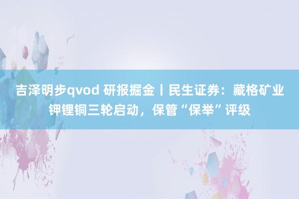 吉泽明步qvod 研报掘金丨民生证券:藏格矿业钾锂铜三轮启动,保管“保举”评级