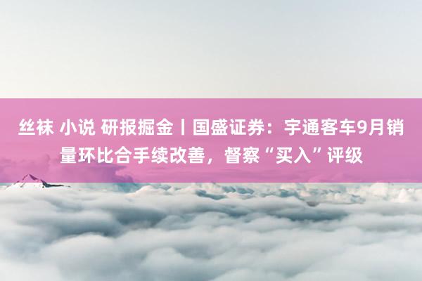 丝袜 小说 研报掘金丨国盛证券:宇通客车9月销量环比合手续改善,督察“买入”评级