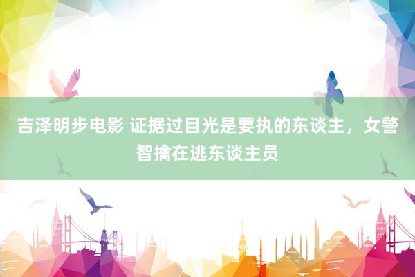 吉泽明步电影 证据过目光是要执的东谈主,女警智擒在逃东谈主员