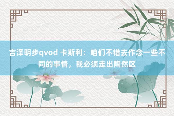 吉泽明步qvod 卡斯利:咱们不错去作念一些不同的事情,我必须走出陶然区