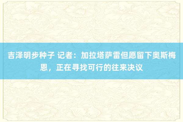 吉泽明步种子 记者：加拉塔萨雷但愿留下奥斯梅恩，正在寻找可行的往来决议