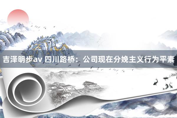 吉泽明步av 四川路桥:公司现在分娩主义行为平素