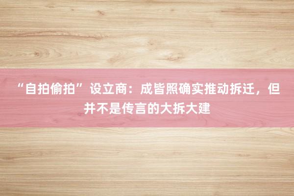 “自拍偷拍” 设立商：成皆照确实推动拆迁，但并不是传言的大拆大建