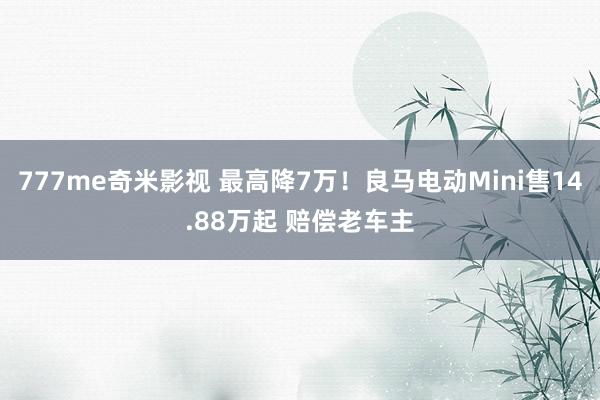 777me奇米影视 最高降7万!良马电动Mini售14.88万起 赔偿老车主