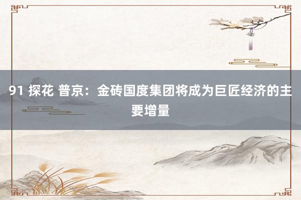 91 探花 普京:金砖国度集团将成为巨匠经济的主要增量