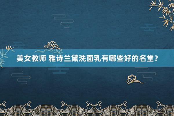 美女教师 雅诗兰黛洗面乳有哪些好的名堂?