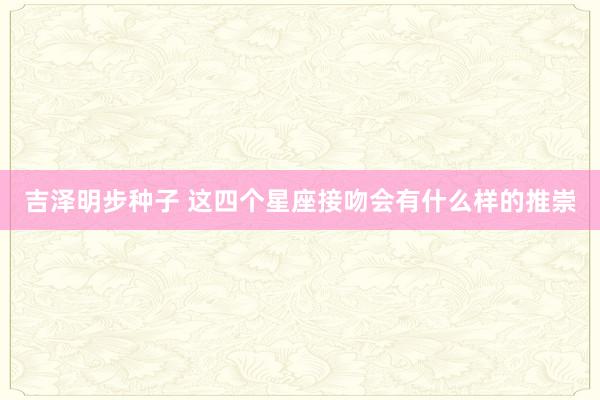 吉泽明步种子 这四个星座接吻会有什么样的推崇