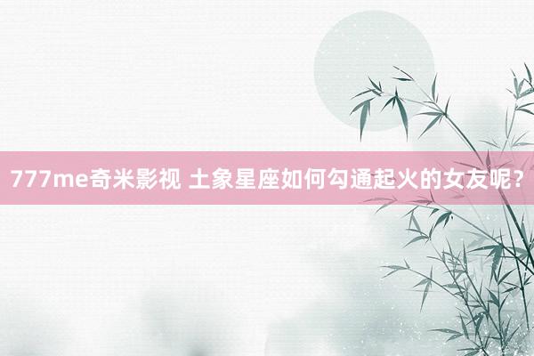 777me奇米影视 土象星座如何勾通起火的女友呢?