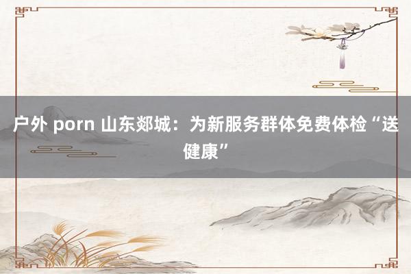 户外 porn 山东郯城:为新服务群体免费体检“送健康”