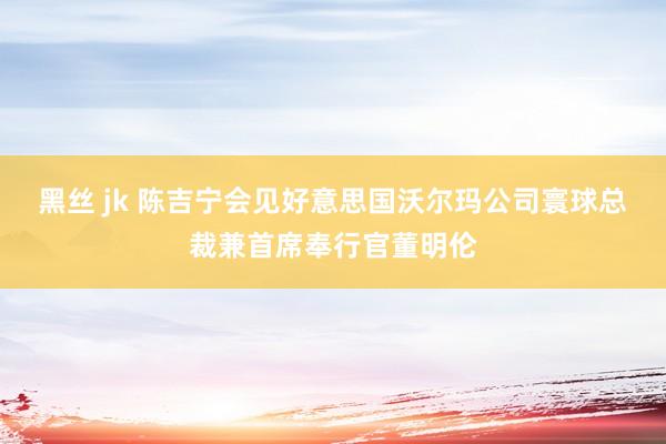 黑丝 jk 陈吉宁会见好意思国沃尔玛公司寰球总裁兼首席奉行官董明伦