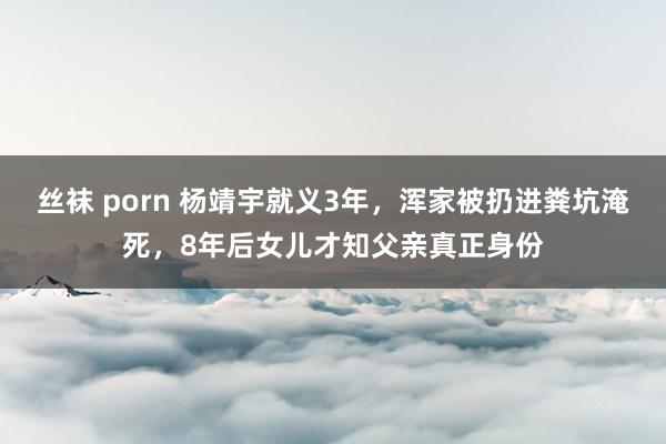 丝袜 porn 杨靖宇就义3年,浑家被扔进粪坑淹死,8年后女儿才知父亲真正身份