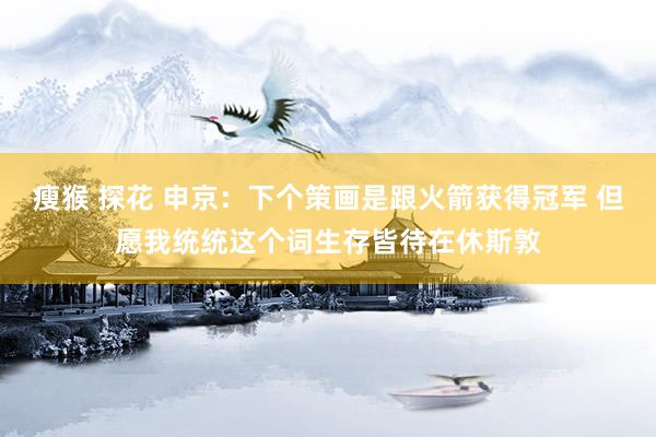 瘦猴 探花 申京:下个策画是跟火箭获得冠军 但愿我统统这个词生存皆待在休斯敦