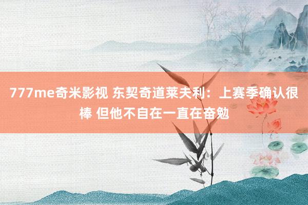 777me奇米影视 东契奇道莱夫利:上赛季确认很棒 但他不自在一直在奋勉