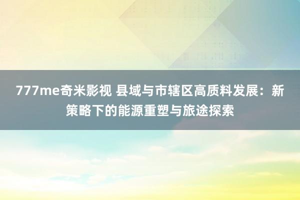 777me奇米影视 县域与市辖区高质料发展:新策略下的能源重塑与旅途探索