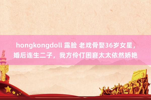 hongkongdoll 露脸 老戏骨娶36岁女星,婚后连生二子,我方伶仃困窘太太依然娇艳