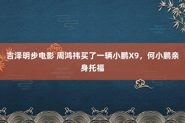 吉泽明步电影 周鸿祎买了一辆小鹏X9,何小鹏亲身托福