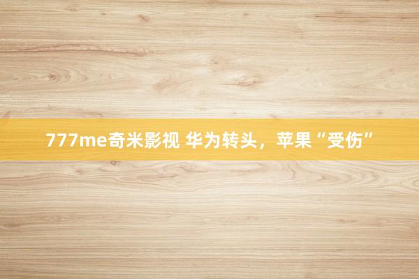 777me奇米影视 华为转头,苹果“受伤”