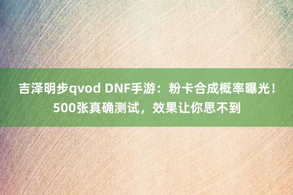 吉泽明步qvod DNF手游:粉卡合成概率曝光!500张真确测试,效果让你思不到