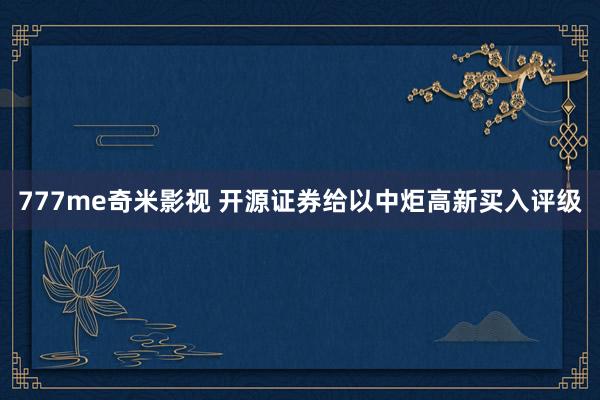 777me奇米影视 开源证券给以中炬高新买入评级